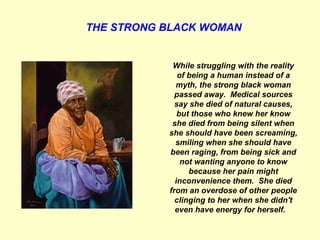THE STRONG BLACK WOMAN   While struggling with the reality of being a human instead of a myth, the strong black woman passed away.  Medical sources say she died of natural causes, but those who knew her know she died from being silent when she should have been screaming, smiling when she should have been raging, from being sick and not wanting anyone to know because her pain might inconvenience them.  She died from an overdose of other people clinging to her when she didn't even have energy for herself.     