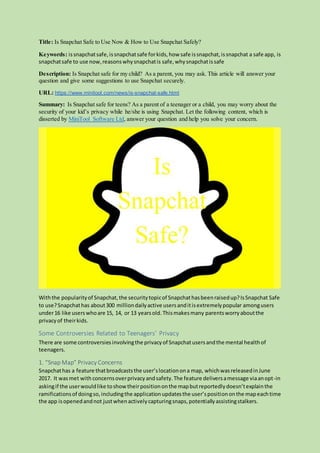 Title: Is Snapchat Safe to Use Now & How to Use Snapchat Safely?
Keywords: issnapchatsafe,issnapchatsafe forkids,how safe issnapchat,issnapchat a safe app, is
snapchatsafe to use now,reasonswhysnapchatis safe,whysnapchatissafe
Description: Is Snapchat safe for my child? As a parent, you may ask. This article will answer your
question and give some suggestions to use Snapchat securely.
URL: https://www.minitool.com/news/is-snapchat-safe.html
Summary: Is Snapchat safe for teens? As a parent of a teenager or a child, you may worry about the
security of your kid’s privacy while he/she is using Snapchat. Let the following content, which is
disserted by MiniTool Software Ltd, answer your question and help you solve your concern.
Withthe popularityof Snapchat,the securitytopicof Snapchathasbeenraisedup?IsSnapchat Safe
to use?Snapchathas about300 milliondailyactive usersanditisextremelypopular amongusers
under16 like userswhoare 15, 14, or 13 yearsold.Thismakesmany parentsworryaboutthe
privacyof theirkids.
Some Controversies Related to Teenagers’ Privacy
There are some controversiesinvolvingthe privacyof Snapchatusersandthe mental healthof
teenagers.
1. “Snap Map” Privacy Concerns
Snapchathas a feature thatbroadcaststhe user’slocationona map, whichwasreleasedinJune
2017. It wasmet with concernsoverprivacyandsafety.The feature deliversamessage viaanopt-in
askingif the userwouldlike toshowtheirpositiononthe mapbutreportedlydoesn’texplainthe
ramificationsof doingso,includingthe applicationupdatesthe user’spositiononthe mapeachtime
the app isopenedandnot justwhenactivelycapturingsnaps,potentiallyassistingstalkers.
 