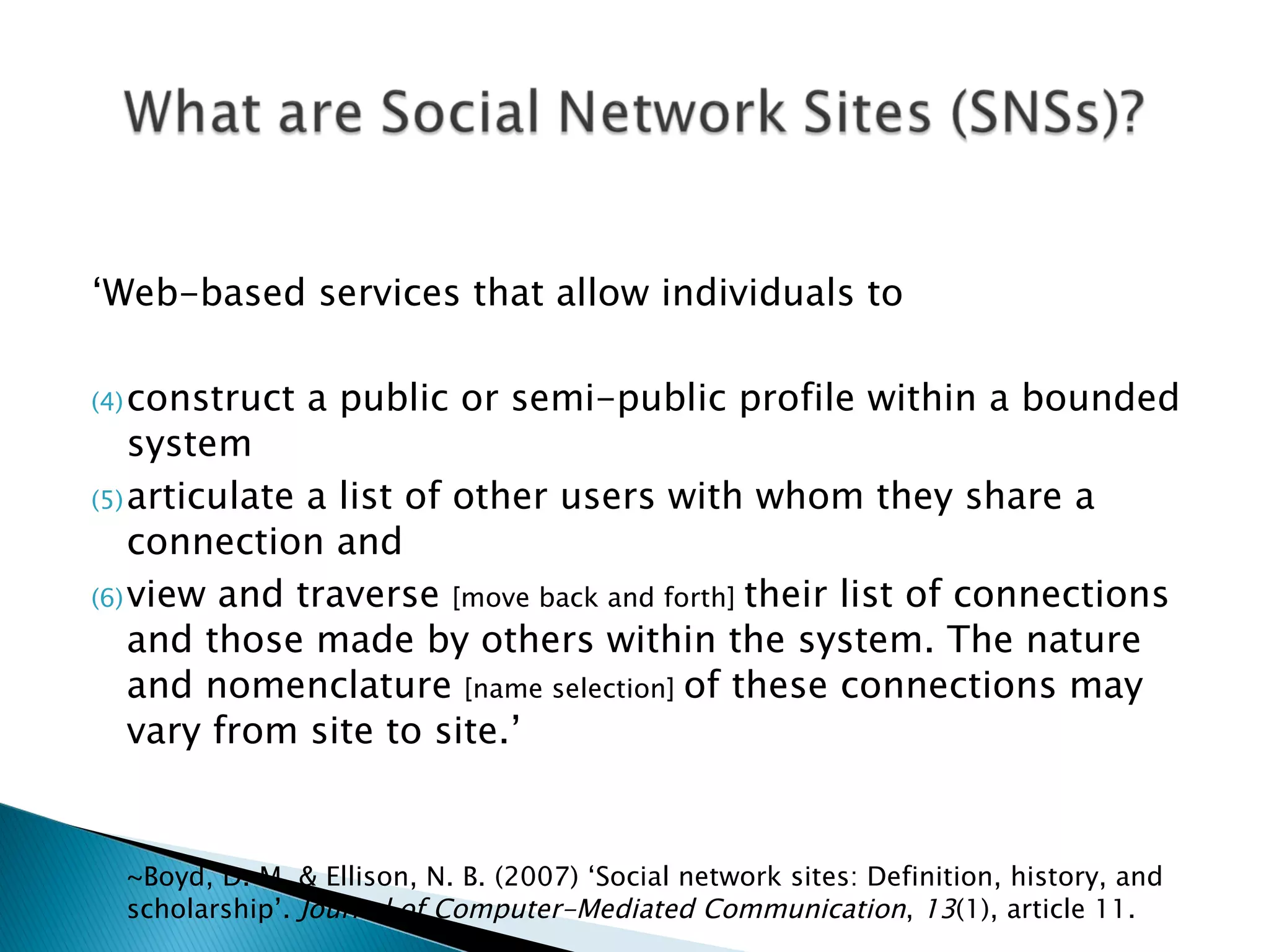 ‘ Web-based services that allow individuals to  construct a public or semi-public profile within a bounded system  articulate a list of other users with whom they share a connection and  view and traverse  [move back and forth]  their list of connections and those made by others within the system. The nature and nomenclature  [name selection]  of these connections may vary from site to site.’  ~Boyd, D. M. & Ellison, N. B. (2007) ‘Social network sites: Definition, history, and scholarship’.  Journal of Computer-Mediated Communication ,  13 (1), article 11. 