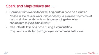 ®
© 2016 MapR Technologies 10
What’s MapReduce
•  Map
–  Loading of the data and defining a set of keys
•  Reduce
–  Collects the organized key-based data to process and output
•  Performance can be tweaked based on known details of your
source files and cluster shape (size, total number)
 