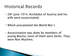 28 th  June 1914, Archduke of Austria and his wife were assassinated. Which precipitated the World War I. Assassination was done by members of young Bosnia, most of them were Serbs. They were Non Muslims.  