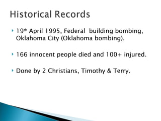 19 th  April 1995, Federal  building bombing, Oklahoma City (Oklahoma bombing). 166 innocent people died and 100+ injured. Done by 2 Christians, Timothy & Terry. 