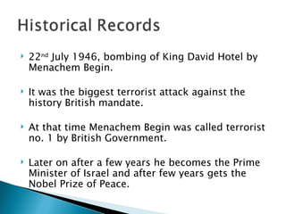 22 nd  July 1946, bombing of King David Hotel by Menachem Begin.  It was the biggest terrorist attack against the history British mandate.  At that time Menachem Begin was called terrorist no. 1 by British Government.  Later on after a few years he becomes the Prime Minister of Israel and after few years gets the Nobel Prize of Peace. 