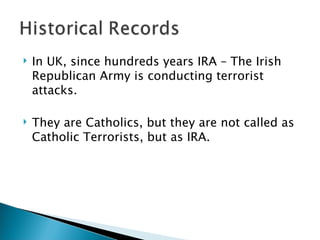 In UK, since hundreds years IRA – The Irish Republican Army is conducting terrorist attacks.  They are Catholics, but they are not called as Catholic Terrorists, but as IRA. 