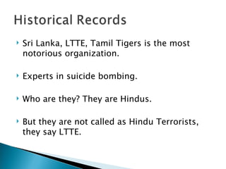 Sri Lanka, LTTE, Tamil Tigers is the most notorious organization.  Experts in suicide bombing. Who are they? They are Hindus.  But they are not called as Hindu Terrorists, they say LTTE. 