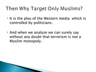 It is the ploy of the Western media  which is controlled by politicians. And when we analyze we can surely say without any doubt that terrorism is not a Muslim monopoly. 