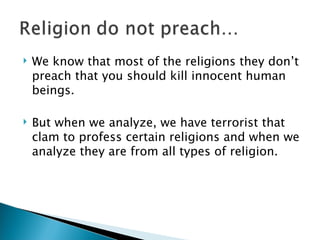 We know that most of the religions they don’t preach that you should kill innocent human beings.  But when we analyze, we have terrorist that clam to profess certain religions and when we analyze they are from all types of religion. 