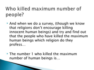 And when we do a survey, (though we know that religions don’t encourage killing innocent human beings) and try and find out that the people who have killed the maximum human beings which religion do they profess… The number 1 who killed the maximum number of human beings is… 