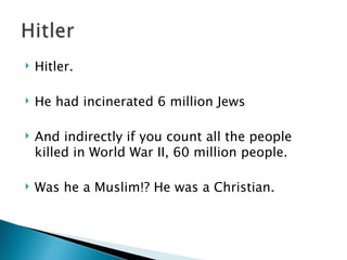 Hitler. He had incinerated 6 million Jews And indirectly if you count all the people killed in World War II, 60 million people.  Was he a Muslim!? He was a Christian. 