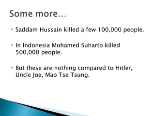 Saddam Hussain killed a few 100,000 people.  In Indonesia Mohamed Suharto killed 500,000 people. But these are nothing compared to Hitler, Uncle Joe, Mao Tse Tsung. 