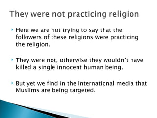 Here we are not trying to say that the followers of these religions were practicing the religion. They were not, otherwise they wouldn’t have killed a single innocent human being.  But yet we find in the International media that Muslims are being targeted. 