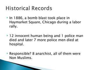 In 1886, a bomb blast took place in Haymarket Square, Chicago during a labor rally. 12 innocent human being and 1 police man died and later 7 more police men died at hospital.  Responsible? 8 anarchist, all of them were Non Muslims. 