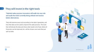 demandfarm.com
Talented sales process innovators will walk into any role
and audit the tools currently being utilized and assess
better alternatives.
They will examine every tool according to the data it generates, and
how that data can be used to improve the sales process. The tools
that will elevate the data and show what needs to be fixed, where ef-
ficiencies can be improved, etc. will be chosen over tools that just
spit out data.
PROFILE
16
 