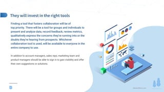 demandfarm.com
Finding a tool that fosters collaboration will be of
top priority. There will be a tool for groups and individuals to
present and analyze data, record feedback, review metrics,
qualitatively express the concerns they’re running into or the
doubts they’re hearing from prospects. Whichever
collaboration tool is used, will be available to everyone in the
entire company to use.
In addition to account managers, sales reps, marketing team and
product managers should be able to sign in to gain visibility and offer
their own suggestions or solutions.
17
 