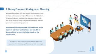 demandfarm.com
But here’s the problem with sales ops that prioritize tactical over
strategic: actions are meaningless if they’re not the right actions.
An account manager could spend all day making phone calls
and get no closer to closing a single deal. That’s when the sales
process innovators strategy comes in.
Process innovators will make sure there time is not
spent on too many tactical tasks and are able to
keep real time to meet the higher needs of the
organization
“According to a study conducted by the SMA, only 46% of firms
agree that their sales ops people focus appropriately on strategy”
23
 