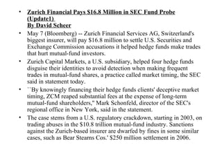 Zurich Financial Pays $16.8 Million in SEC Fund Probe (Update1)  By David Scheer May 7 (Bloomberg) -- Zurich Financial Services AG, Switzerland's biggest insurer, will pay $16.8 million to settle U.S. Securities and Exchange Commission accusations it helped hedge funds make trades that hurt mutual-fund investors.  Zurich Capital Markets, a U.S. subsidiary, helped four hedge funds disguise their identities to avoid detection when making frequent trades in mutual-fund shares, a practice called market timing, the SEC said in statement today.  ``By knowingly financing their hedge funds clients' deceptive market timing, ZCM reaped substantial fees at the expense of long-term mutual-fund shareholders,'' Mark Schonfeld, director of the SEC's regional office in New York, said in the statement.  The case stems from a U.S. regulatory crackdown, starting in 2003, on trading abuses in the $10.8 trillion mutual-fund industry. Sanctions against the Zurich-based insurer are dwarfed by fines in some similar cases, such as Bear Stearns Cos.' $250 million settlement in 2006.  