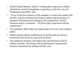 Zurich Capital Markets, which is winding down operations, neither admitted nor denied wrongdoing in agreeing to settle the case, the Washington-based SEC said.  ``It was in the best interests of the company to resolve this matter with the SEC and thus eliminate the burden, expense and uncertainty of potential enforcement proceedings by the commission,'' Zurich Financial said in a statement. ``ZCM has fully cooperated with the commission.''  The subsidiary didn't make any timed trades of its own, the company added.  Market timing exploits inefficiencies in pricing and can increase transaction costs borne by long-term investors.  The settlement includes a $4 million fine and forfeiture of $12.8 million in profits. The money will be distributed to mutual-fund investors harmed by the trading, the SEC said.  