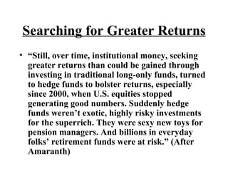 Searching for Greater Returns “ Still, over time, institutional money, seeking greater returns than could be gained through investing in traditional long-only funds, turned to hedge funds to bolster returns, especially since 2000, when U.S. equities stopped generating good numbers. Suddenly hedge funds weren’t exotic, highly risky investments for the superrich. They were sexy new toys for pension managers. And billions in everyday folks’ retirement funds were at risk.” (After Amaranth)  
