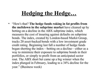 Hedging the Hedge… “ How's that?  The hedge funds raking in fat profits from the meltdown in the subprime market  have cleaned up by betting on a decline in the ABX subprime index, which measures the cost of insuring against defaults on subprime bonds. The index, created by London-based Markit Group, tracks 20 asset-backed bonds with a low investment grade credit rating. Beginning last fall a number of hedge funds began shorting the index—betting on a decline—either as a way to minimize their exposure to subprime bonds in their portfolios, or simply to profit from an anticipated sector rout. The ABX short bet came up a big winner when the index plunged in February, leading to a 34% decline for the year.” (Business week)   