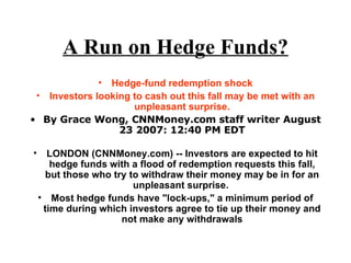 A Run on Hedge Funds? Hedge-fund redemption shock Investors looking to cash out this fall may be met with an unpleasant surprise. By Grace Wong, CNNMoney.com staff writer August 23 2007: 12:40 PM EDT LONDON (CNNMoney.com) -- Investors are expected to hit hedge funds with a flood of redemption requests this fall, but those who try to withdraw their money may be in for an unpleasant surprise.  Most hedge funds have "lock-ups," a minimum period of time during which investors agree to tie up their money and not make any withdrawals 