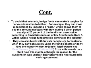 Cont. To avoid that scenario, hedge funds can make it tougher for nervous investors to bail out. For example, they can slow redemptions by imposing a "gate," which allows them to cap the amount investors withdraw during a given period - usually at 20 percent of the fund's net asset value, according to David Nissenbaum of law firm Schulte Roth & Zabel, whose hedge-fund practice dominates the industry. They can also block withdrawals completely, for instance when they can't accurately value the fund's assets or don't have the money to meet requests, legal experts say.  Bear Stearns  ( Charts ,  Fortune 500 ) froze withdrawals on a third fund this month, although the reason for the suspension was unclear. Bear Stearns did not return calls seeking comment. 