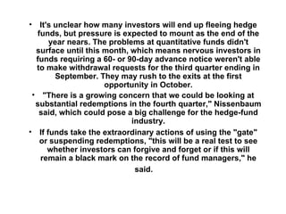 It's unclear how many investors will end up fleeing hedge funds, but pressure is expected to mount as the end of the year nears. The problems at quantitative funds didn't surface until this month, which means nervous investors in funds requiring a 60- or 90-day advance notice weren't able to make withdrawal requests for the third quarter ending in September. They may rush to the exits at the first opportunity in October. "There is a growing concern that we could be looking at substantial redemptions in the fourth quarter," Nissenbaum said, which could pose a big challenge for the hedge-fund industry. If funds take the extraordinary actions of using the "gate" or suspending redemptions, "this will be a real test to see whether investors can forgive and forget or if this will remain a black mark on the record of fund managers," he said.      