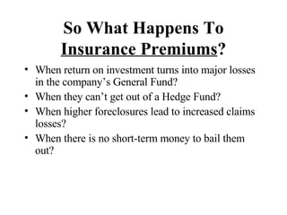 So What Happens To  Insurance Premiums ? When return on investment turns into major losses in the company’s General Fund? When they can’t get out of a Hedge Fund? When higher foreclosures lead to increased claims losses? When there is no short-term money to bail them out?  