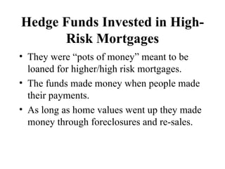 Hedge Funds Invested in High-Risk Mortgages They were “pots of money” meant to be loaned for higher/high risk mortgages. The funds made money when people made their payments. As long as home values went up they made money through foreclosures and re-sales. 