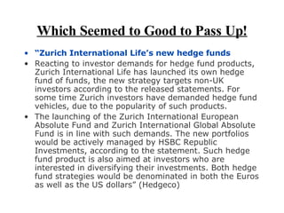 Which Seemed to Good to Pass Up! “ Zurich International Life’s new hedge funds  Reacting to investor demands for hedge fund products, Zurich International Life has launched its own hedge fund of funds, the new strategy targets non-UK investors according to the released statements. For some time Zurich investors have demanded hedge fund vehicles, due to the popularity of such products. The launching of the Zurich International European Absolute Fund and Zurich International Global Absolute Fund is in line with such demands. The new portfolios would be actively managed by HSBC Republic Investments, according to the statement. Such hedge fund product is also aimed at investors who are interested in diversifying their investments. Both hedge fund strategies would be denominated in both the Euros as well as the US dollars” (Hedgeco) 