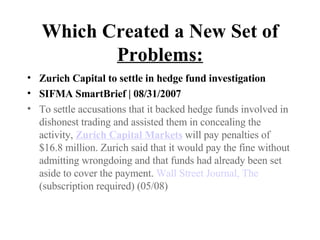 Which Created a New Set of  Problems: Zurich Capital to settle in hedge fund investigation SIFMA SmartBrief | 08/31/2007 To settle accusations that it backed hedge funds involved in dishonest trading and assisted them in concealing the activity,  Zurich Capital Markets  will pay penalties of $16.8 million. Zurich said that it would pay the fine without admitting wrongdoing and that funds had already been set aside to cover the payment.  Wall Street Journal, The  (subscription required) (05/08)  