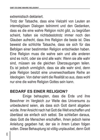 GIBT ES EINE WAHRE RELIGION?
10
extremistisch deklariert.
Trotz der Tatsache, dass eine Vielzahl von Leuten an
interreligiösen Dialogen teilnimmt und den Gedanken,
dass es die eine wahre Religion nicht gibt, zu begrüßen
scheint, halten sie nichtsdestotrotz immer noch den
Glauben aufrecht, dass ihre Religion die beste ist. Dies
beweist die schlichte Tatsache, dass sie sich für das
Befolgen einer bestimmten Religion entschieden haben.
Eine Religion muss die wahre sein und alle anderen
sind es nicht, oder sie sind alle wahr. Wenn sie alle wahr
sind, müssen sie die gleichen Überzeugungen teilen.
Es ist jedoch unmöglich, dass sie alle wahr sind, denn
jede Religion besitzt eine unverwechselbare Reihe an
Ideologien. Von daher sieht die Realität so aus, dass wohl
nur eine die wahre Religion Gottes sein kann.
BEDARF ES EINER RELIGION?
	 Einige behaupten, dass die Erde und ihre
Bewohner im Vergleich zur Weite des Universums zu
unbedeutend seien, als dass sich Gott damit abgeben
würde. IhrerAnsicht nach hat Gott die Welt erschaffen und
überlässt sie einfach sich selbst. Sie schließen daraus,
dass Gott die Menschen erschaffen, ihnen jedoch keine
Anleitung gegeben hat, der sie in ihrem Leben folgen
sollen. Diese Behauptung ist völlig unplausibel, denn Gott
 