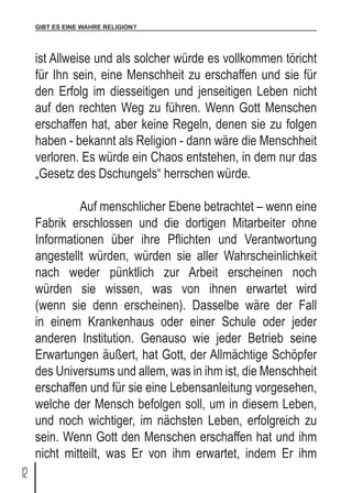 GIBT ES EINE WAHRE RELIGION?
12
ist Allweise und als solcher würde es vollkommen töricht
für Ihn sein, eine Menschheit zu erschaffen und sie für
den Erfolg im diesseitigen und jenseitigen Leben nicht
auf den rechten Weg zu führen. Wenn Gott Menschen
erschaffen hat, aber keine Regeln, denen sie zu folgen
haben - bekannt als Religion - dann wäre die Menschheit
verloren. Es würde ein Chaos entstehen, in dem nur das
„Gesetz des Dschungels“ herrschen würde.
	 Auf menschlicher Ebene betrachtet – wenn eine
Fabrik erschlossen und die dortigen Mitarbeiter ohne
Informationen über ihre Pflichten und Verantwortung
angestellt würden, würden sie aller Wahrscheinlichkeit
nach weder pünktlich zur Arbeit erscheinen noch
würden sie wissen, was von ihnen erwartet wird
(wenn sie denn erscheinen). Dasselbe wäre der Fall
in einem Krankenhaus oder einer Schule oder jeder
anderen Institution. Genauso wie jeder Betrieb seine
Erwartungen äußert, hat Gott, der Allmächtige Schöpfer
des Universums und allem, was in ihm ist, die Menschheit
erschaffen und für sie eine Lebensanleitung vorgesehen,
welche der Mensch befolgen soll, um in diesem Leben,
und noch wichtiger, im nächsten Leben, erfolgreich zu
sein. Wenn Gott den Menschen erschaffen hat und ihm
nicht mitteilt, was Er von ihm erwartet, indem Er ihm
 