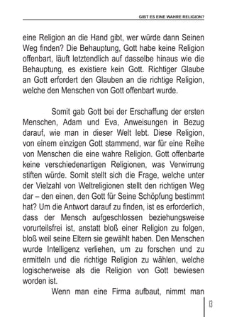 GIBT ES EINE WAHRE RELIGION?
13
eine Religion an die Hand gibt, wer würde dann Seinen
Weg finden? Die Behauptung, Gott habe keine Religion
offenbart, läuft letztendlich auf dasselbe hinaus wie die
Behauptung, es existiere kein Gott. Richtiger Glaube
an Gott erfordert den Glauben an die richtige Religion,
welche den Menschen von Gott offenbart wurde.
	 Somit gab Gott bei der Erschaffung der ersten
Menschen, Adam und Eva, Anweisungen in Bezug
darauf, wie man in dieser Welt lebt. Diese Religion,
von einem einzigen Gott stammend, war für eine Reihe
von Menschen die eine wahre Religion. Gott offenbarte
keine verschiedenartigen Religionen, was Verwirrung
stiften würde. Somit stellt sich die Frage, welche unter
der Vielzahl von Weltreligionen stellt den richtigen Weg
dar – den einen, den Gott für Seine Schöpfung bestimmt
hat? Um die Antwort darauf zu finden, ist es erforderlich,
dass der Mensch aufgeschlossen beziehungsweise
vorurteilsfrei ist, anstatt bloß einer Religion zu folgen,
bloß weil seine Eltern sie gewählt haben. Den Menschen
wurde Intelligenz verliehen, um zu forschen und zu
ermitteln und die richtige Religion zu wählen, welche
logischerweise als die Religion von Gott bewiesen
worden ist.
	 Wenn man eine Firma aufbaut, nimmt man
 