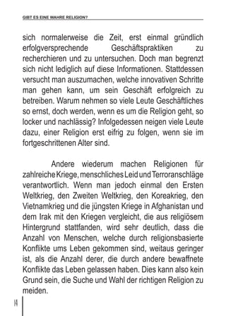 GIBT ES EINE WAHRE RELIGION?
14
sich normalerweise die Zeit, erst einmal gründlich
erfolgversprechende Geschäftspraktiken zu
recherchieren und zu untersuchen. Doch man begrenzt
sich nicht lediglich auf diese Informationen. Stattdessen
versucht man auszumachen, welche innovativen Schritte
man gehen kann, um sein Geschäft erfolgreich zu
betreiben. Warum nehmen so viele Leute Geschäftliches
so ernst, doch werden, wenn es um die Religion geht, so
locker und nachlässig? Infolgedessen neigen viele Leute
dazu, einer Religion erst eifrig zu folgen, wenn sie im
fortgeschrittenen Alter sind.
	 Andere wiederum machen Religionen für
zahlreicheKriege,menschlichesLeidundTerroranschläge
verantwortlich. Wenn man jedoch einmal den Ersten
Weltkrieg, den Zweiten Weltkrieg, den Koreakrieg, den
Vietnamkrieg und die jüngsten Kriege in Afghanistan und
dem Irak mit den Kriegen vergleicht, die aus religiösem
Hintergrund stattfanden, wird sehr deutlich, dass die
Anzahl von Menschen, welche durch religionsbasierte
Konflikte ums Leben gekommen sind, weitaus geringer
ist, als die Anzahl derer, die durch andere bewaffnete
Konflikte das Leben gelassen haben. Dies kann also kein
Grund sein, die Suche und Wahl der richtigen Religion zu
meiden.
 