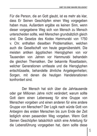 GIBT ES EINE WAHRE RELIGION?
15
Für die Person, die an Gott glaubt, ist es mehr als klar,
dass Er Seinen Geschöpfen einen Weg vorgegeben
haben muss. Außerdem ergäbe es keinen Sinn, wenn
dieser vorgegebene Weg sich von Mensch zu Mensch
unterscheiden sollte, weil Menschen grundsätzlich gleich
sind. Die Gesetze des Kodex Hammurabi von 1750
v. Chr. enthalten dieselben Problematiken, welchen
auch die Gesellschaft von heute gegenübersteht. Die
meisten antiken ägyptischen Hieroglyphen von vor
Tausenden von Jahren vor Hammurabi behandeln
die gleichen Thematiken. Der bekannte Rosettastein,
welcher Generationen umfasste und die Hieroglyphen
entschlüsselte, behandelte ähnliche Angelegenheiten;
Sorgen, mit denen die heutigen Handelsnationen
konfrontiert sind.
	 Der Mensch hat sich über die Jahrtausende
oder gar Millionen Jahre nicht verändert; warum sollte
Gott dann einen Lebensweg für eine Gruppe von
Menschen vorgeben und einen anderen für eine andere
Gruppe von Menschen? Der Logik nach würde Gott von
Anbeginn des ersten Menschen bis zum Ende der Zeit
lediglich einen passenden Weg vorgeben. Wenn Gott
Seinen Geschöpfen tatsächlich solch eine Anleitung für
die Lebensführung vorgegeben hat, dann sollte diese
 