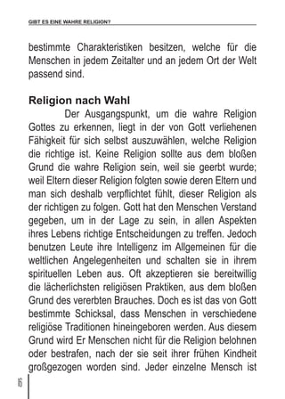GIBT ES EINE WAHRE RELIGION?
16
bestimmte Charakteristiken besitzen, welche für die
Menschen in jedem Zeitalter und an jedem Ort der Welt
passend sind.
Religion nach Wahl
	 Der Ausgangspunkt, um die wahre Religion
Gottes zu erkennen, liegt in der von Gott verliehenen
Fähigkeit für sich selbst auszuwählen, welche Religion
die richtige ist. Keine Religion sollte aus dem bloßen
Grund die wahre Religion sein, weil sie geerbt wurde;
weil Eltern dieser Religion folgten sowie deren Eltern und
man sich deshalb verpflichtet fühlt, dieser Religion als
der richtigen zu folgen. Gott hat den Menschen Verstand
gegeben, um in der Lage zu sein, in allen Aspekten
ihres Lebens richtige Entscheidungen zu treffen. Jedoch
benutzen Leute ihre Intelligenz im Allgemeinen für die
weltlichen Angelegenheiten und schalten sie in ihrem
spirituellen Leben aus. Oft akzeptieren sie bereitwillig
die lächerlichsten religiösen Praktiken, aus dem bloßen
Grund des vererbten Brauches. Doch es ist das von Gott
bestimmte Schicksal, dass Menschen in verschiedene
religiöse Traditionen hineingeboren werden. Aus diesem
Grund wird Er Menschen nicht für die Religion belohnen
oder bestrafen, nach der sie seit ihrer frühen Kindheit
großgezogen worden sind. Jeder einzelne Mensch ist
 