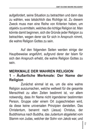 GIBT ES EINE WAHRE RELIGION?
17
aufgefordert, seine Situation zu betrachten und dann das
zu wählen, was tatsächlich das Richtige ist. Zu diesem
Zweck muss man eine Reihe von Kriterien haben, um
objektiv zu ermitteln, welches die richtige Religion ist. Man
könnte damit beginnen, sich die Gründe jeder Religion zu
betrachten, wegen derer sie für sich in Anspruch nimmt,
die wahre Religion Gottes zu sein.
	 Auf den folgenden Seiten werden einige der
Hauptbeweise angeführt, aufgrund derer der Islam für
sich den Anspruch erhebt, die wahre Religion Gottes zu
sein.
MERKMALE DER WAHREN RELIGION
1 - Äußerliche Merkmale: Der Name der
Religion
	 Zunächst einmal ist es, um die eine wahre
Religion auszumachen, welche weltweit für die gesamte
Menschheit zu allen Zeiten bestimmt ist, vor allem
notwendig, dass ihr Name nicht irgendeiner bestimmten
Person, Gruppe oder einem Ort zugeschrieben wird,
da diese keine universalen Prinzipien darstellen. Das
Christentum, benannt nach (Jesus) Christus, der
Buddhismus nach Buddha, das Judentum abgeleitet vom
Stamm von Judas, welcher der Sohn von Jakob war, und
 