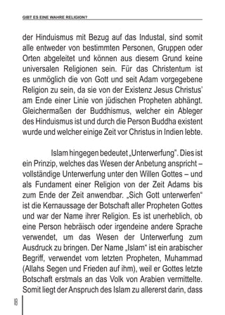 GIBT ES EINE WAHRE RELIGION?
18
der Hinduismus mit Bezug auf das Industal, sind somit
alle entweder von bestimmten Personen, Gruppen oder
Orten abgeleitet und können aus diesem Grund keine
universalen Religionen sein. Für das Christentum ist
es unmöglich die von Gott und seit Adam vorgegebene
Religion zu sein, da sie von der Existenz Jesus Christus’
am Ende einer Linie von jüdischen Propheten abhängt.
Gleichermaßen der Buddhismus, welcher ein Ableger
des Hinduismus ist und durch die Person Buddha existent
wurde und welcher einige Zeit vor Christus in Indien lebte.
	 Islamhingegenbedeutet„Unterwerfung”.Diesist
ein Prinzip, welches das Wesen derAnbetung anspricht –
vollständige Unterwerfung unter den Willen Gottes – und
als Fundament einer Religion von der Zeit Adams bis
zum Ende der Zeit anwendbar. „Sich Gott unterwerfen“
ist die Kernaussage der Botschaft aller Propheten Gottes
und war der Name ihrer Religion. Es ist unerheblich, ob
eine Person hebräisch oder irgendeine andere Sprache
verwendet, um das Wesen der Unterwerfung zum
Ausdruck zu bringen. Der Name „Islam“ ist ein arabischer
Begriff, verwendet vom letzten Propheten, Muhammad
(Allahs Segen und Frieden auf ihm), weil er Gottes letzte
Botschaft erstmals an das Volk von Arabien vermittelte.
Somit liegt derAnspruch des Islam zu allererst darin, dass
 