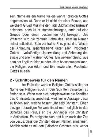 GIBT ES EINE WAHRE RELIGION?
19
sein Name als ein Name für die wahre Religion Gottes
angemessen ist. Denn er ist nicht der einer Person, aus
welchem Grund Muslime den Titel „Mohammedanismus“
ablehnen; noch ist er stammesbezogen, noch auf eine
Gruppe oder einen bestimmten Ort bezogen. Des
Weiteren wird die zentrale Lehre des Islam im Namen
selbst reflektiert. Sein zentrales Prinzip ist das Wesen
der Anbetung, gleichbleibend unter allen Propheten
Gottes – vollständige Unterwerfung und Anbetung des
einzig und allein wahren Gottes. Ein weiterer Grund, aus
dem der Logik zufolge nur der Islam beanspruchen kann,
die Religion von Adam und Eva sowie allen Propheten
Gottes zu sein.
2 - Schriftbeweis für den Namen
	 Im Falle der wahren Religion Gottes sollte der
Name der Religion auch in den Schriften derselben zu
finden sein. Wenn man sich beispielsweise die Schriften
des Christentums anschaut, wird keine Aussage Jesu’
zu finden sein, welche besagt: „Ihr seid Christen“. Einen
einzigen derartigen Verweis findet man lediglich in den
Schriften des Paulus an die „Anhänger von Christus“
in Antiochien. Es ereignete sich erst kurz nach der Zeit
von Jesus, dass die Christen diesen Namen annahmen.
Ähnlich sieht es mit den jüdischen Schriften aus; weder
 