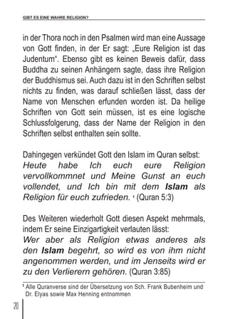 GIBT ES EINE WAHRE RELIGION?
20
in der Thora noch in den Psalmen wird man eineAussage
von Gott finden, in der Er sagt: „Eure Religion ist das
Judentum“. Ebenso gibt es keinen Beweis dafür, dass
Buddha zu seinen Anhängern sagte, dass ihre Religion
der Buddhismus sei. Auch dazu ist in den Schriften selbst
nichts zu finden, was darauf schließen lässt, dass der
Name von Menschen erfunden worden ist. Da heilige
Schriften von Gott sein müssen, ist es eine logische
Schlussfolgerung, dass der Name der Religion in den
Schriften selbst enthalten sein sollte.
Dahingegen verkündet Gott den Islam im Quran selbst:
Heute habe Ich euch eure Religion
vervollkommnet und Meine Gunst an euch
vollendet, und Ich bin mit dem Islam als
Religion für euch zufrieden. 1
(Quran 5:3)
Des Weiteren wiederholt Gott diesen Aspekt mehrmals,
indem Er seine Einzigartigkeit verlauten lässt:
Wer aber als Religion etwas anderes als
den Islam begehrt, so wird es von ihm nicht
angenommen werden, und im Jenseits wird er
zu den Verlierern gehören. (Quran 3:85)
1
Alle Quranverse sind der Übersetzung von Sch. Frank Bubenheim und
Dr. Elyas sowie Max Henning entnommen
 