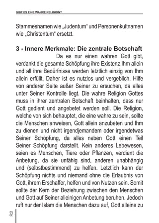 GIBT ES EINE WAHRE RELIGION?
22
Stammesnamen wie „Judentum“ und Personenkultnamen
wie „Christentum“ ersetzt.
3 - Innere Merkmale: Die zentrale Botschaft
		 Da es nur einen wahren Gott gibt,
verdankt die gesamte Schöpfung ihre Existenz Ihm allein
und all ihre Bedürfnisse werden letztlich einzig von Ihm
allein erfüllt. Daher ist es nutzlos und vergeblich, Hilfe
von anderer Seite außer Seiner zu ersuchen, da alles
unter Seiner Kontrolle liegt. Die wahre Religion Gottes
muss in ihrer zentralen Botschaft beinhalten, dass nur
Gott gedient und angebetet werden soll. Die Religion,
welche von sich behauptet, die eine wahre zu sein, sollte
die Menschen anweisen, Gott allein anzubeten und Ihm
zu dienen und nicht irgendjemandem oder irgendetwas
Seiner Schöpfung, da alles neben Gott einen Teil
Seiner Schöpfung darstellt. Kein anderes Lebewesen,
seien es Menschen, Tiere oder Pflanzen, verdient die
Anbetung, da sie unfähig sind, anderen unabhängig
und (selbstbestimmend) zu helfen. Letztlich kann der
Schöpfung nichts und niemand ohne die Erlaubnis von
Gott, ihrem Erschaffer, helfen und von Nutzen sein. Somit
sollte der Kern der Beziehung zwischen den Menschen
und Gott auf Seiner alleinigen Anbetung beruhen. Jedoch
ruft nur der Islam die Menschen dazu auf, Gott alleine zu
 