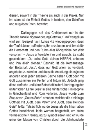 GIBT ES EINE WAHRE RELIGION?
23
dienen, sowohl in der Theorie als auch in der Praxis. Nur
im Islam ist die Einheit Gottes in beidem, den Schriften
und religiösen Riten, bewahrt.
	 Dahingegen ruft das Christentum nur in der
TheoriezuralleinigenAnbetungGottesauf.ImEvangelium
wird zum Beispiel nach Lukas 4:8 wiedergegeben, dass
derTeufel Jesus aufforderte, ihn anzubeten, und ihm dafür
die Herrschaft und den Ruhm aller Königreiche der Welt
versprach – Jesus antwortete ihm und sprach: Es steht
geschrieben: „Du sollst Gott, deinen HERRN, anbeten
und ihm allein dienen.“ Deshalb ist die Kernaussage
der Botschaft Jesu’, dass nur Gott allein es verdient,
angebetet zu werden und dass die Anbetung eines jeden
anderen oder jeder anderen Sache neben Gott oder mit
Gott zusammen ein Fehler und Irrtum ist. Jedoch ging
diese einfache und klare Botschaft in der Übertragung der
unitarischen Lehre Jesu’ in eine trinitarische Philosophie
in Griechenland und Rom verloren. Jesus wurde zum
Status von „Gottes Sohn“ erhoben, welcher die dreieinige
Gottheit mit „Gott, dem Vater“ und „Gott, dem Heiligen
Geist“ teilte. Tatsächlich wurde Jesus als die Inkarnation
Gottes bezeichnet. Idole wurden hergestellt, um seine
vermeintliche Kreuzigung zu symbolisieren und er wurde
unter der Masse von Christen durch die Jahrhunderte
 
