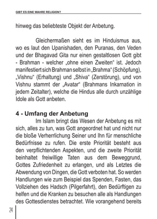 GIBT ES EINE WAHRE RELIGION?
24
hinweg das beliebteste Objekt der Anbetung.
	 Gleichermaßen sieht es im Hinduismus aus,
wo es laut den Upanishaden, den Puranas, den Veden
und der Bhagavad Gita nur einen gestaltlosen Gott gibt
- Brahman - welcher „ohne einen Zweiten“ ist. Jedoch
manifestiertsichBrahmanselbstin„Brahma“(Schöpfung),
„Vishnu“ (Erhaltung) und „Shiva“ (Zerstörung), und von
Vishnu stammt der „Avatar“ (Brahmans Inkarnation in
jedem Zeitalter), welche die Hindus alle durch unzählige
Idole als Gott anbeten.
4 - Umfang der Anbetung
	 Im Islam bringt das Wesen der Anbetung es mit
sich, alles zu tun, was Gott angeordnet hat und nicht nur
die bloße Verherrlichung Seiner und Ihn für menschliche
Bedürfnisse zu rufen. Die erste Priorität besteht aus
den verpflichtenden Aspekten, und die zweite Priorität
beinhaltet freiwillige Taten aus dem Beweggrund,
Gottes Zufriedenheit zu erlangen, und als Letztes die
Abwendung von Dingen, die Gott verboten hat. So werden
Handlungen wie zum Beispiel das Spenden, Fasten, das
Vollziehen des Hadsch (Pilgerfahrt), den Bedürftigen zu
helfen und die Kranken zu besuchen alle als Handlungen
des Gottesdienstes betrachtet. Wie vorangehend bereits
 