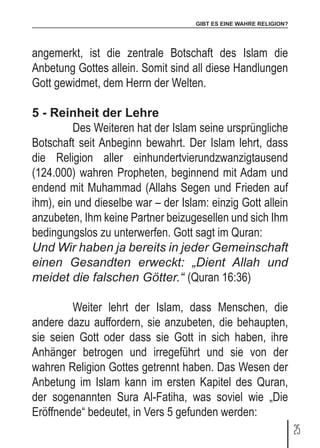 GIBT ES EINE WAHRE RELIGION?
25
angemerkt, ist die zentrale Botschaft des Islam die
Anbetung Gottes allein. Somit sind all diese Handlungen
Gott gewidmet, dem Herrn der Welten.
5 - Reinheit der Lehre
	 Des Weiteren hat der Islam seine ursprüngliche
Botschaft seit Anbeginn bewahrt. Der Islam lehrt, dass
die Religion aller einhundertvierundzwanzigtausend
(124.000) wahren Propheten, beginnend mit Adam und
endend mit Muhammad (Allahs Segen und Frieden auf
ihm), ein und dieselbe war – der Islam: einzig Gott allein
anzubeten, Ihm keine Partner beizugesellen und sich Ihm
bedingungslos zu unterwerfen. Gott sagt im Quran:
Und Wir haben ja bereits in jeder Gemeinschaft
einen Gesandten erweckt: „Dient Allah und
meidet die falschen Götter.“ (Quran 16:36)
	 Weiter lehrt der Islam, dass Menschen, die
andere dazu auffordern, sie anzubeten, die behaupten,
sie seien Gott oder dass sie Gott in sich haben, ihre
Anhänger betrogen und irregeführt und sie von der
wahren Religion Gottes getrennt haben. Das Wesen der
Anbetung im Islam kann im ersten Kapitel des Quran,
der sogenannten Sura Al-Fatiha, was soviel wie „Die
Eröffnende“ bedeutet, in Vers 5 gefunden werden:
 