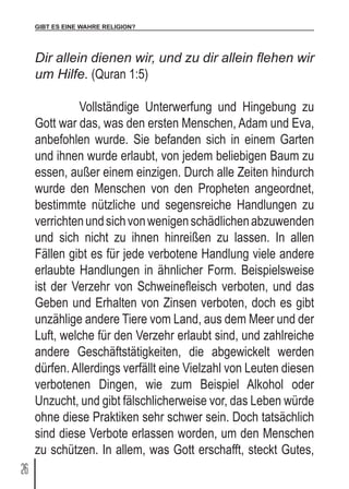 GIBT ES EINE WAHRE RELIGION?
26
Dir allein dienen wir, und zu dir allein flehen wir
um Hilfe. (Quran 1:5)
	 Vollständige Unterwerfung und Hingebung zu
Gott war das, was den ersten Menschen, Adam und Eva,
anbefohlen wurde. Sie befanden sich in einem Garten
und ihnen wurde erlaubt, von jedem beliebigen Baum zu
essen, außer einem einzigen. Durch alle Zeiten hindurch
wurde den Menschen von den Propheten angeordnet,
bestimmte nützliche und segensreiche Handlungen zu
verrichtenundsichvonwenigenschädlichenabzuwenden
und sich nicht zu ihnen hinreißen zu lassen. In allen
Fällen gibt es für jede verbotene Handlung viele andere
erlaubte Handlungen in ähnlicher Form. Beispielsweise
ist der Verzehr von Schweinefleisch verboten, und das
Geben und Erhalten von Zinsen verboten, doch es gibt
unzählige andere Tiere vom Land, aus dem Meer und der
Luft, welche für den Verzehr erlaubt sind, und zahlreiche
andere Geschäftstätigkeiten, die abgewickelt werden
dürfen. Allerdings verfällt eine Vielzahl von Leuten diesen
verbotenen Dingen, wie zum Beispiel Alkohol oder
Unzucht, und gibt fälschlicherweise vor, das Leben würde
ohne diese Praktiken sehr schwer sein. Doch tatsächlich
sind diese Verbote erlassen worden, um den Menschen
zu schützen. In allem, was Gott erschafft, steckt Gutes,
 