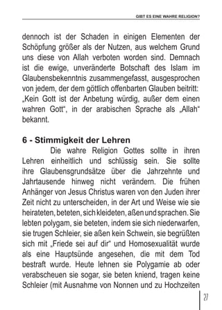 GIBT ES EINE WAHRE RELIGION?
27
dennoch ist der Schaden in einigen Elementen der
Schöpfung größer als der Nutzen, aus welchem Grund
uns diese von Allah verboten worden sind. Demnach
ist die ewige, unveränderte Botschaft des Islam im
Glaubensbekenntnis zusammengefasst, ausgesprochen
von jedem, der dem göttlich offenbarten Glauben beitritt:
„Kein Gott ist der Anbetung würdig, außer dem einen
wahren Gott“, in der arabischen Sprache als „Allah“
bekannt.
6 - Stimmigkeit der Lehren
	 Die wahre Religion Gottes sollte in ihren
Lehren einheitlich und schlüssig sein. Sie sollte
ihre Glaubensgrundsätze über die Jahrzehnte und
Jahrtausende hinweg nicht verändern. Die frühen
Anhänger von Jesus Christus waren von den Juden ihrer
Zeit nicht zu unterscheiden, in der Art und Weise wie sie
heirateten,beteten,sichkleideten,aßenundsprachen.Sie
lebten polygam, sie beteten, indem sie sich niederwarfen,
sie trugen Schleier, sie aßen kein Schwein, sie begrüßten
sich mit „Friede sei auf dir“ und Homosexualität wurde
als eine Hauptsünde angesehen, die mit dem Tod
bestraft wurde. Heute lehnen sie Polygamie ab oder
verabscheuen sie sogar, sie beten kniend, tragen keine
Schleier (mit Ausnahme von Nonnen und zu Hochzeiten
 