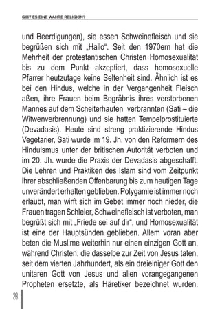 GIBT ES EINE WAHRE RELIGION?
28
und Beerdigungen), sie essen Schweinefleisch und sie
begrüßen sich mit „Hallo“. Seit den 1970ern hat die
Mehrheit der protestantischen Christen Homosexualität
bis zu dem Punkt akzeptiert, dass homosexuelle
Pfarrer heutzutage keine Seltenheit sind. Ähnlich ist es
bei den Hindus, welche in der Vergangenheit Fleisch
aßen, ihre Frauen beim Begräbnis ihres verstorbenen
Mannes auf dem Scheiterhaufen verbrannten (Sati – die
Witwenverbrennung) und sie hatten Tempelprostituierte
(Devadasis). Heute sind streng praktizierende Hindus
Vegetarier, Sati wurde im 19. Jh. von den Reformern des
Hinduismus unter der britischen Autorität verboten und
im 20. Jh. wurde die Praxis der Devadasis abgeschafft.
Die Lehren und Praktiken des Islam sind vom Zeitpunkt
ihrer abschließenden Offenbarung bis zum heutigen Tage
unveränderterhaltengeblieben.Polygamieistimmernoch
erlaubt, man wirft sich im Gebet immer noch nieder, die
FrauentragenSchleier,Schweinefleischistverboten,man
begrüßt sich mit „Friede sei auf dir“, und Homosexualität
ist eine der Hauptsünden geblieben. Allem voran aber
beten die Muslime weiterhin nur einen einzigen Gott an,
während Christen, die dasselbe zur Zeit von Jesus taten,
seit dem vierten Jahrhundert, als ein dreieiniger Gott den
unitaren Gott von Jesus und allen vorangegangenen
Propheten ersetzte, als Häretiker bezeichnet wurden.
 