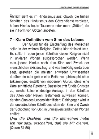 GIBT ES EINE WAHRE RELIGION?
29
Ähnlich sieht es im Hinduismus aus, obwohl die frühen
Schriften des Hinduismus den Götzendienst verbieten,
haben Hindus heute Tausende oder mehr „Götter“, die
sie in Form von Götzen anbeten.
7 - Klare Definition vom Sinn des Lebens
	 Der Grund für die Erschaffung des Menschen
sollte in der wahren Religion Gottes klar definiert sein.
Es sollte in eben jenen Schriften dieser Religion nicht
in unklaren Worten ausgesprochen werden. Wenn
man jedoch Hindus nach dem Sinn und Zweck der
menschlichenExistenzfragtundwasihreReligiondarüber
sagt, gestehen die meisten entweder Unwissenheit
darüber ein oder geben eine Reihe von philosophischen
Erklärungen, erstellt von modernen Gurus, ohne eine
klare schriftliche Referenz. Dasselbe trifft für die Christen
zu, welche keine eindeutige Aussage in den Schriften
des Alten oder Neuen Testaments aufweisen können,
der den Sinn des Lebens identifiziert. Dahingegen wird in
der unveränderten Schrift des Islam der Sinn und Zweck
der Schöpfung von Gott in unmissverständlichen Worten
erklärt:
Und die Dschinn und die Menschen habe
Ich nur dazu erschaffen, daß sie Mir dienen.
(Quran 51:56)
 