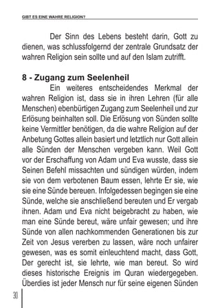 GIBT ES EINE WAHRE RELIGION?
30
	 Der Sinn des Lebens besteht darin, Gott zu
dienen, was schlussfolgernd der zentrale Grundsatz der
wahren Religion sein sollte und auf den Islam zutrifft.
8 - Zugang zum Seelenheil
	 Ein weiteres entscheidendes Merkmal der
wahren Religion ist, dass sie in ihren Lehren (für alle
Menschen) ebenbürtigen Zugang zum Seelenheil und zur
Erlösung beinhalten soll. Die Erlösung von Sünden sollte
keine Vermittler benötigen, da die wahre Religion auf der
Anbetung Gottes allein basiert und letztlich nur Gott allein
alle Sünden der Menschen vergeben kann. Weil Gott
vor der Erschaffung von Adam und Eva wusste, dass sie
Seinen Befehl missachten und sündigen würden, indem
sie von dem verbotenen Baum essen, lehrte Er sie, wie
sie eine Sünde bereuen. Infolgedessen begingen sie eine
Sünde, welche sie anschließend bereuten und Er vergab
ihnen. Adam und Eva nicht beigebracht zu haben, wie
man eine Sünde bereut, wäre unfair gewesen; und ihre
Sünde von allen nachkommenden Generationen bis zur
Zeit von Jesus vererben zu lassen, wäre noch unfairer
gewesen, was es somit einleuchtend macht, dass Gott,
Der gerecht ist, sie lehrte, wie man bereut. So wird
dieses historische Ereignis im Quran wiedergegeben.
Überdies ist jeder Mensch nur für seine eigenen Sünden
 