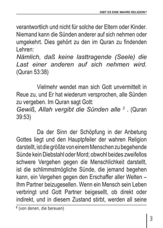 GIBT ES EINE WAHRE RELIGION?
31
verantwortlich und nicht für solche der Eltern oder Kinder.
Niemand kann die Sünden anderer auf sich nehmen oder
umgekehrt. Dies gehört zu den im Quran zu findenden
Lehren:
Nämlich, daß keine lasttragende (Seele) die
Last einer anderen auf sich nehmen wird.
(Quran 53:38)
	 Vielmehr wendet man sich Gott unvermittelt in
Reue zu, und Er hat wiederum versprochen, alle Sünden
zu vergeben. Im Quran sagt Gott:
Gewiß, Allah vergibt die Sünden alle 2
. (Quran
39:53)
	 Da der Sinn der Schöpfung in der Anbetung
Gottes liegt und den Hauptpfeiler der wahren Religion
darstellt,istdiegrößtevoneinemMenschenzubegehende
SündekeinDiebstahloderMord;obwohlbeideszweifellos
schwere Vergehen gegen die Menschlichkeit darstellt,
ist die schlimmstmögliche Sünde, die jemand begehen
kann, ein Vergehen gegen den Erschaffer aller Welten –
Ihm Partner beizugesellen. Wenn ein Mensch sein Leben
verbringt und Gott Partner beigesellt, ob direkt oder
indirekt, und in diesem Zustand stirbt, werden all seine
2
(von denen, die bereuen)
 
